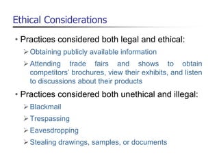 Ethical Considerations
• Practices considered both legal and ethical:
Obtaining publicly available information
Attending trade fairs and shows to obtain
competitors’ brochures, view their exhibits, and listen
to discussions about their products
• Practices considered both unethical and illegal:
Blackmail
Trespassing
Eavesdropping
Stealing drawings, samples, or documents
 