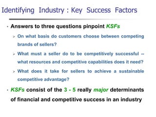 Identifying Industry : Key Success Factors
• Answers to three questions pinpoint KSFs
 On what basis do customers choose between competing
brands of sellers?
 What must a seller do to be competitively successful --
what resources and competitive capabilities does it need?
 What does it take for sellers to achieve a sustainable
competitive advantage?
• KSFs consist of the 3 - 5 really major determinants
of financial and competitive success in an industry
 