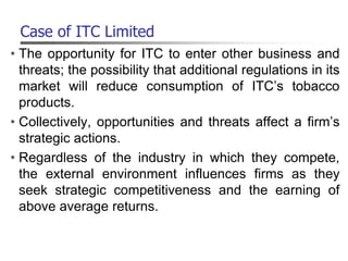 Case of ITC Limited
• The opportunity for ITC to enter other business and
threats; the possibility that additional regulations in its
market will reduce consumption of ITC’s tobacco
products.
• Collectively, opportunities and threats affect a firm’s
strategic actions.
• Regardless of the industry in which they compete,
the external environment influences firms as they
seek strategic competitiveness and the earning of
above average returns.
 