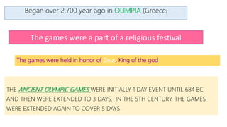 The games were held in honor of Zeus, King of the god
THE ANCIENT OLYMPIC GAMES WERE INITIALLY 1 DAY EVENT UNTIL 684 BC,
AND THEN WERE EXTENDED TO 3 DAYS. IN THE 5TH CENTURY, THE GAMES
WERE EXTENDED AGAIN TO COVER 5 DAYS
Began over 2,700 year ago in OLIMPIA (Greece)
The games were a part of a religious festival
 