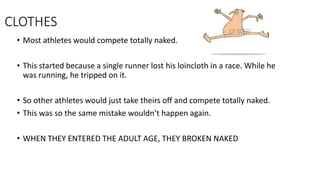 CLOTHES
• Most athletes would compete totally naked.
• This started because a single runner lost his loincloth in a race. While he
was running, he tripped on it.
• So other athletes would just take theirs off and compete totally naked.
• This was so the same mistake wouldn’t happen again.
• WHEN THEY ENTERED THE ADULT AGE, THEY BROKEN NAKED
 