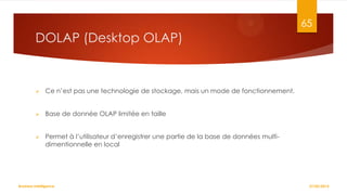 65

DOLAP (Desktop OLAP)



Ce n’est pas une technologie de stockage, mais un mode de fonctionnement.



Base de donnée OLAP limitée en taille



Permet à l’utilisateur d’enregistrer une partie de la base de données multidimentionnelle en local

Business Intelligence

27/02/2014

 