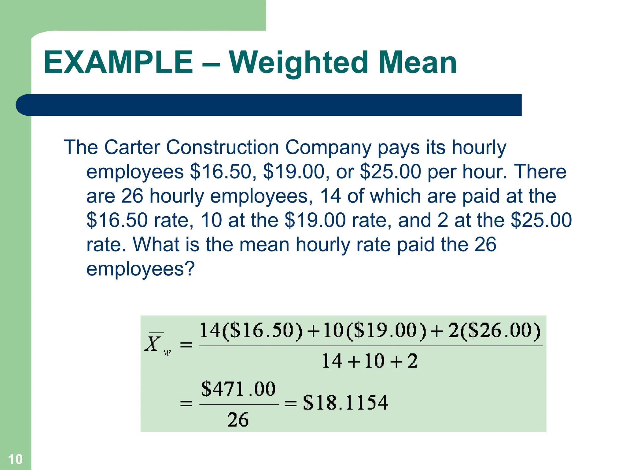 10
EXAMPLE – Weighted Mean
The Carter Construction Company pays its hourly
employees $16.50, $19.00, or $25.00 per hour. There
are 26 hourly employees, 14 of which are paid at the
$16.50 rate, 10 at the $19.00 rate, and 2 at the $25.00
rate. What is the mean hourly rate paid the 26
employees?
 