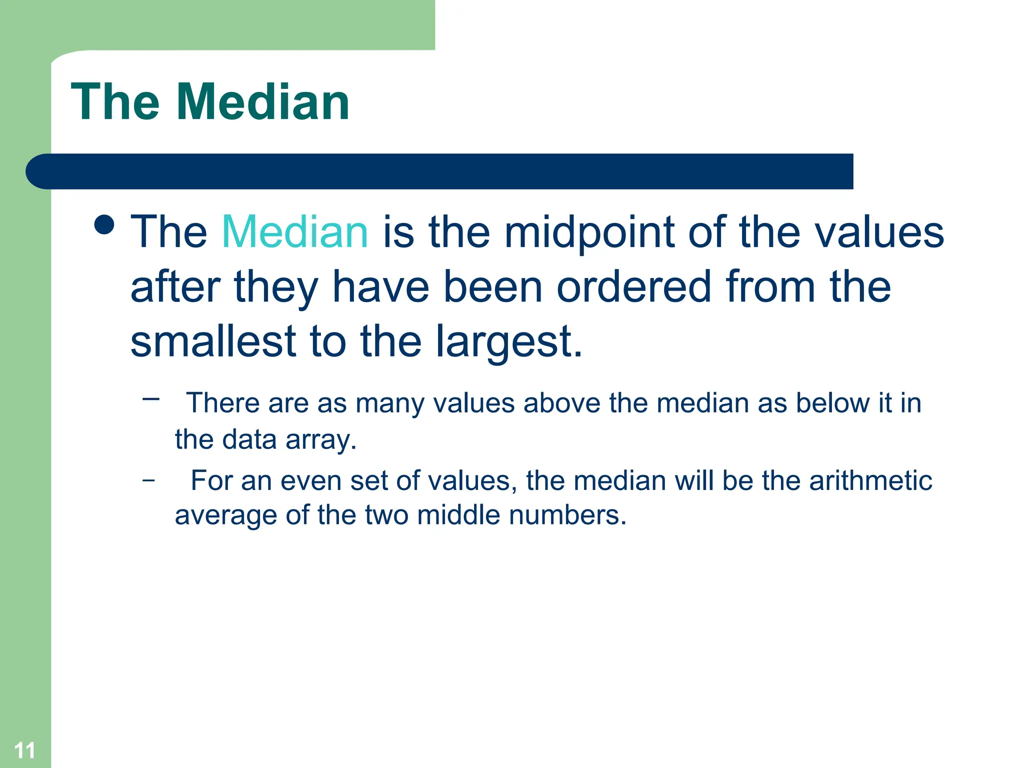11
The Median
The Median is the midpoint of the values
after they have been ordered from the
smallest to the largest.
– There are as many values above the median as below it in
the data array.
– For an even set of values, the median will be the arithmetic
average of the two middle numbers.
 