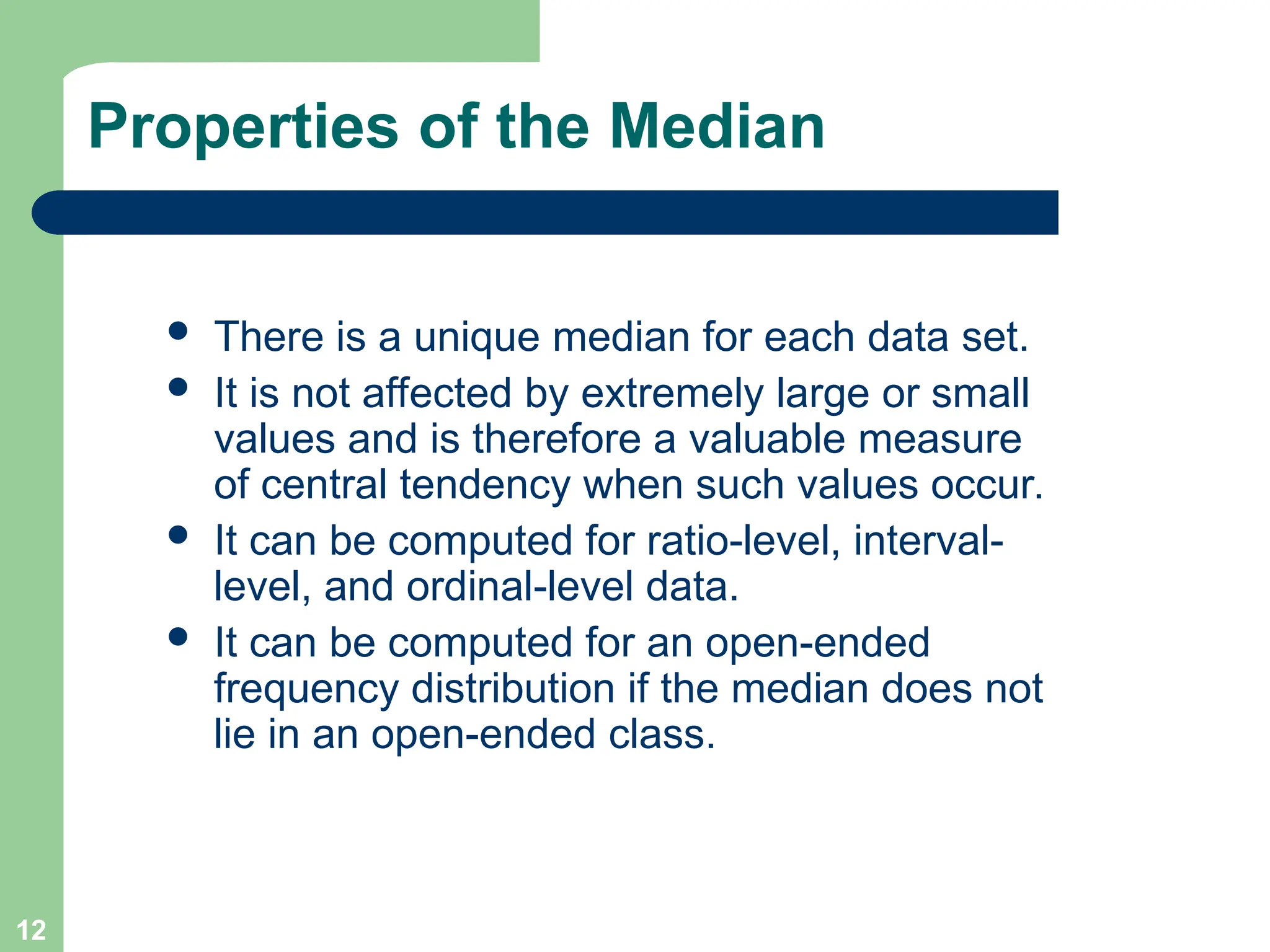 12
Properties of the Median
 There is a unique median for each data set.
 It is not affected by extremely large or small
values and is therefore a valuable measure
of central tendency when such values occur.
 It can be computed for ratio-level, interval-
level, and ordinal-level data.
 It can be computed for an open-ended
frequency distribution if the median does not
lie in an open-ended class.
 