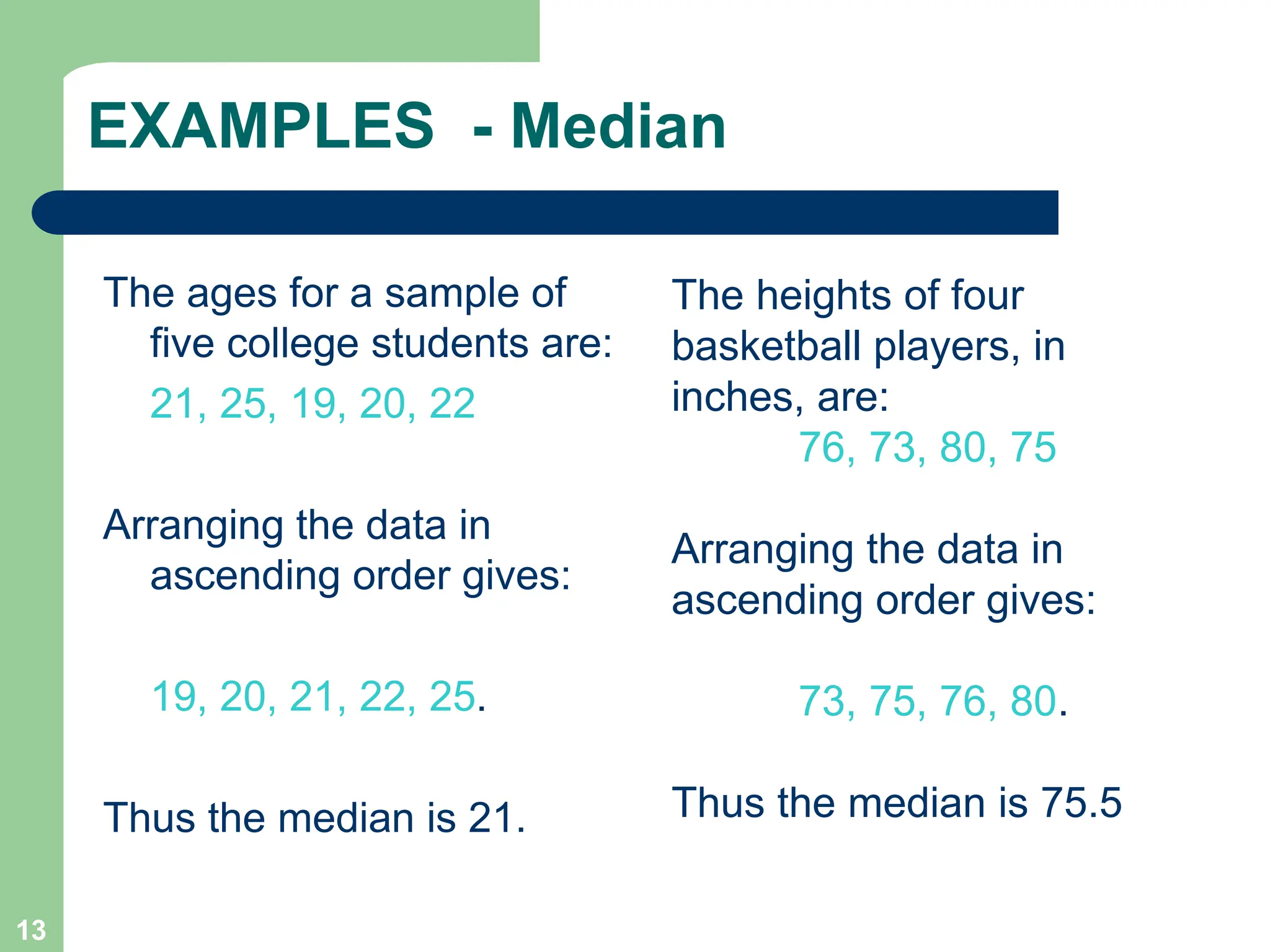 13
EXAMPLES - Median
The ages for a sample of
five college students are:
21, 25, 19, 20, 22
Arranging the data in
ascending order gives:
19, 20, 21, 22, 25.
Thus the median is 21.
The heights of four
basketball players, in
inches, are:
76, 73, 80, 75
Arranging the data in
ascending order gives:
73, 75, 76, 80.
Thus the median is 75.5
 