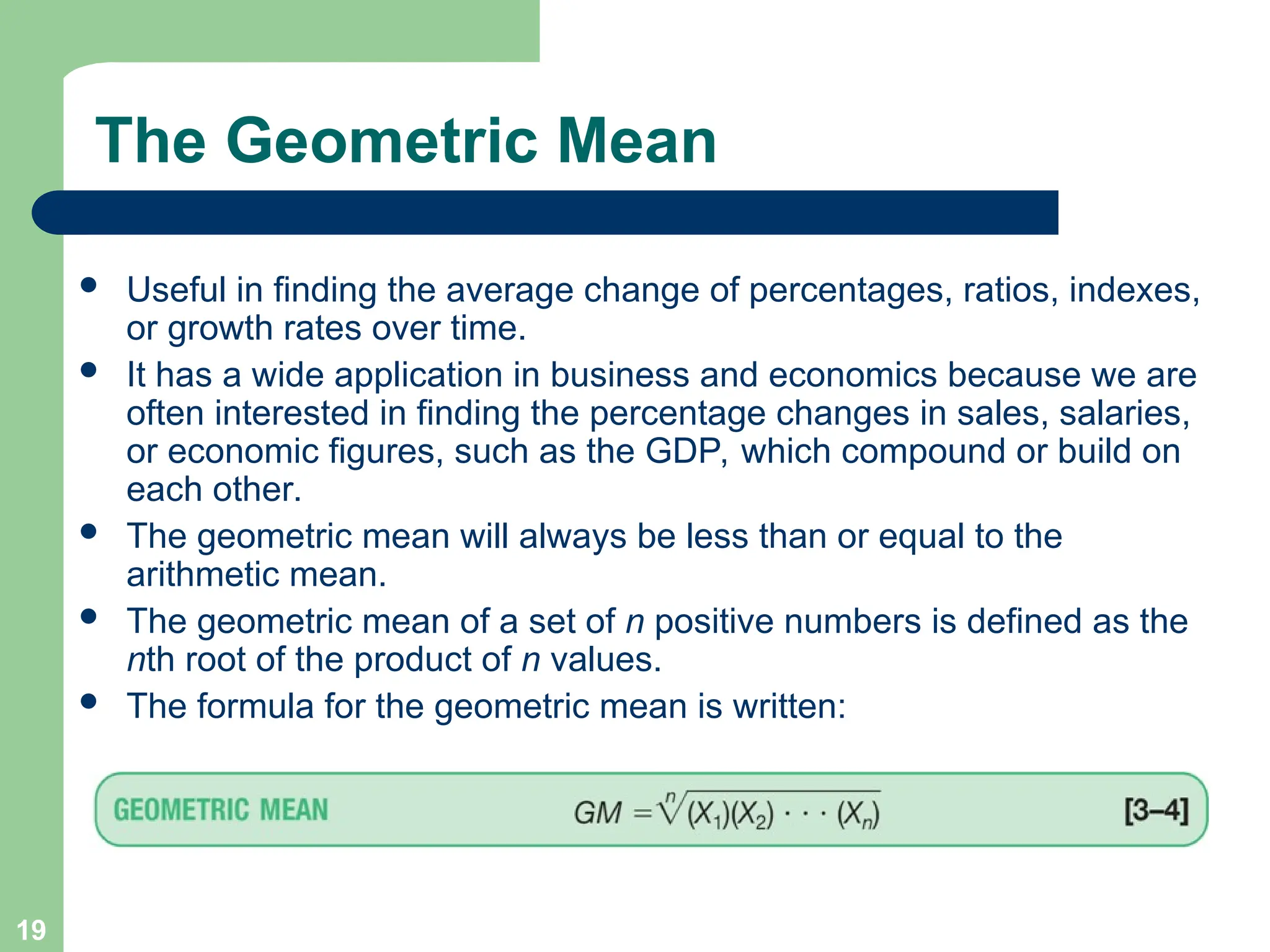 19
The Geometric Mean
 Useful in finding the average change of percentages, ratios, indexes,
or growth rates over time.
 It has a wide application in business and economics because we are
often interested in finding the percentage changes in sales, salaries,
or economic figures, such as the GDP, which compound or build on
each other.
 The geometric mean will always be less than or equal to the
arithmetic mean.
 The geometric mean of a set of n positive numbers is defined as the
nth root of the product of n values.
 The formula for the geometric mean is written:
 