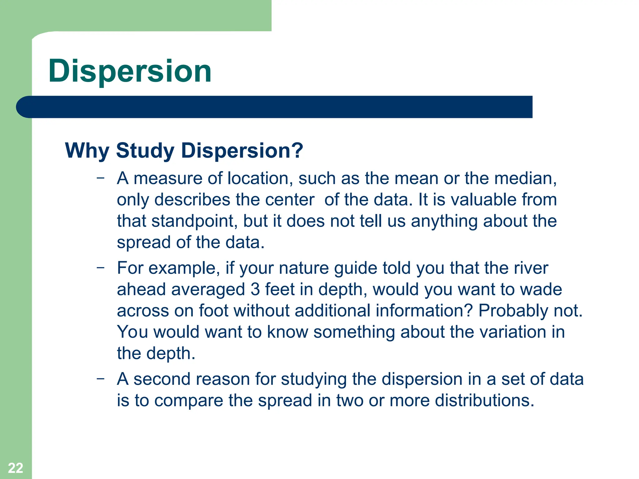 22
Dispersion
Why Study Dispersion?
– A measure of location, such as the mean or the median,
only describes the center of the data. It is valuable from
that standpoint, but it does not tell us anything about the
spread of the data.
– For example, if your nature guide told you that the river
ahead averaged 3 feet in depth, would you want to wade
across on foot without additional information? Probably not.
You would want to know something about the variation in
the depth.
– A second reason for studying the dispersion in a set of data
is to compare the spread in two or more distributions.
 