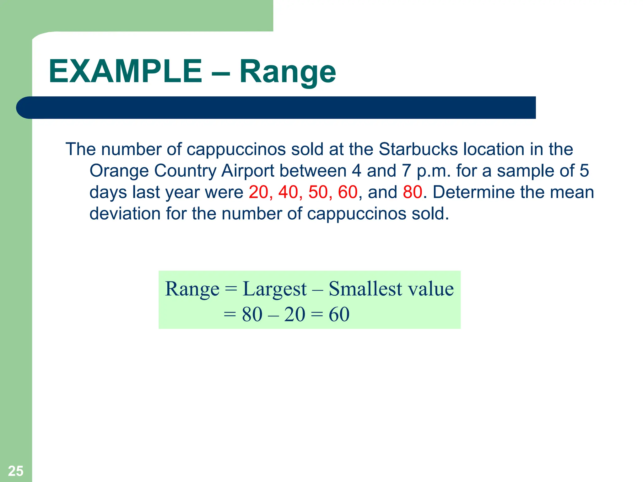 25
EXAMPLE – Range
The number of cappuccinos sold at the Starbucks location in the
Orange Country Airport between 4 and 7 p.m. for a sample of 5
days last year were 20, 40, 50, 60, and 80. Determine the mean
deviation for the number of cappuccinos sold.
Range = Largest – Smallest value
= 80 – 20 = 60
 