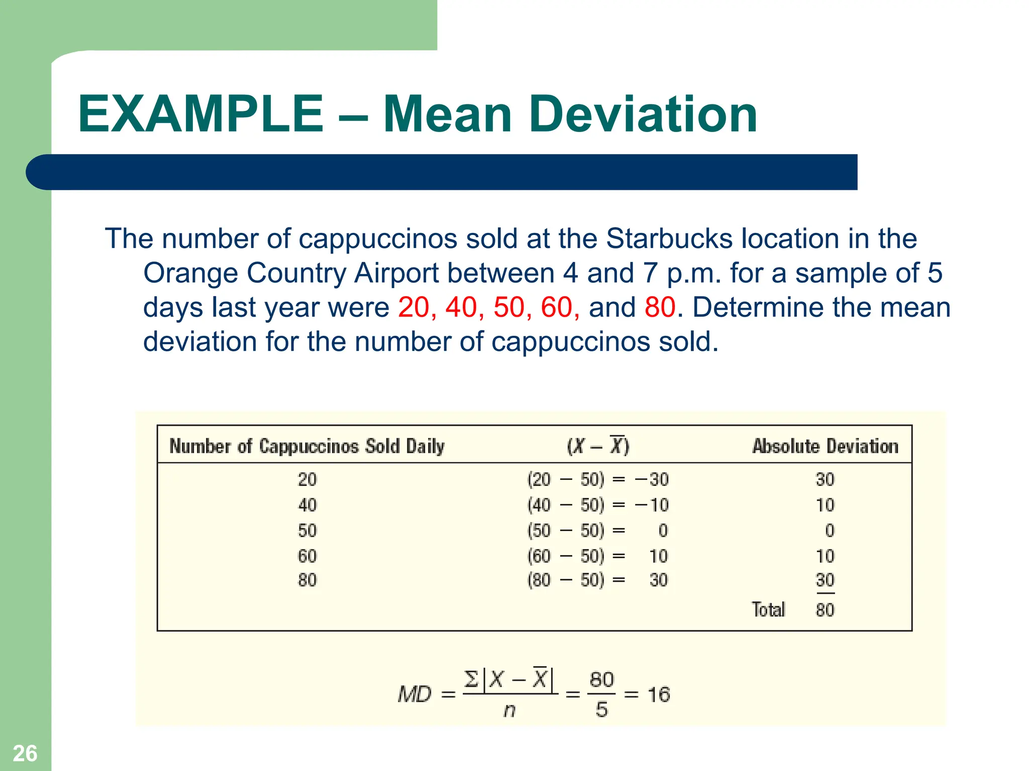 26
EXAMPLE – Mean Deviation
The number of cappuccinos sold at the Starbucks location in the
Orange Country Airport between 4 and 7 p.m. for a sample of 5
days last year were 20, 40, 50, 60, and 80. Determine the mean
deviation for the number of cappuccinos sold.
 