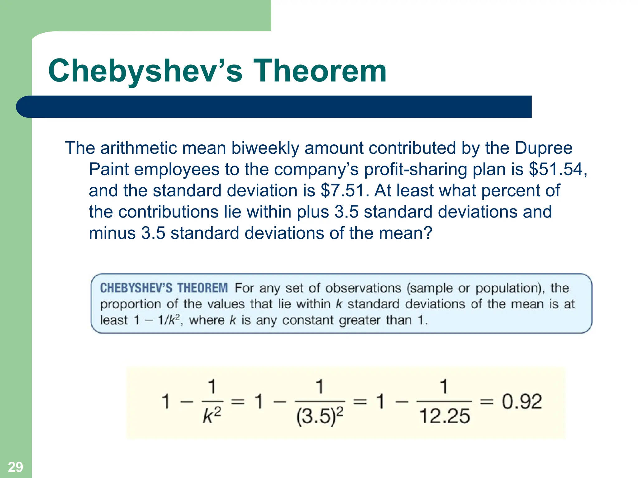 29
Chebyshev’s Theorem
The arithmetic mean biweekly amount contributed by the Dupree
Paint employees to the company’s profit-sharing plan is $51.54,
and the standard deviation is $7.51. At least what percent of
the contributions lie within plus 3.5 standard deviations and
minus 3.5 standard deviations of the mean?
 
