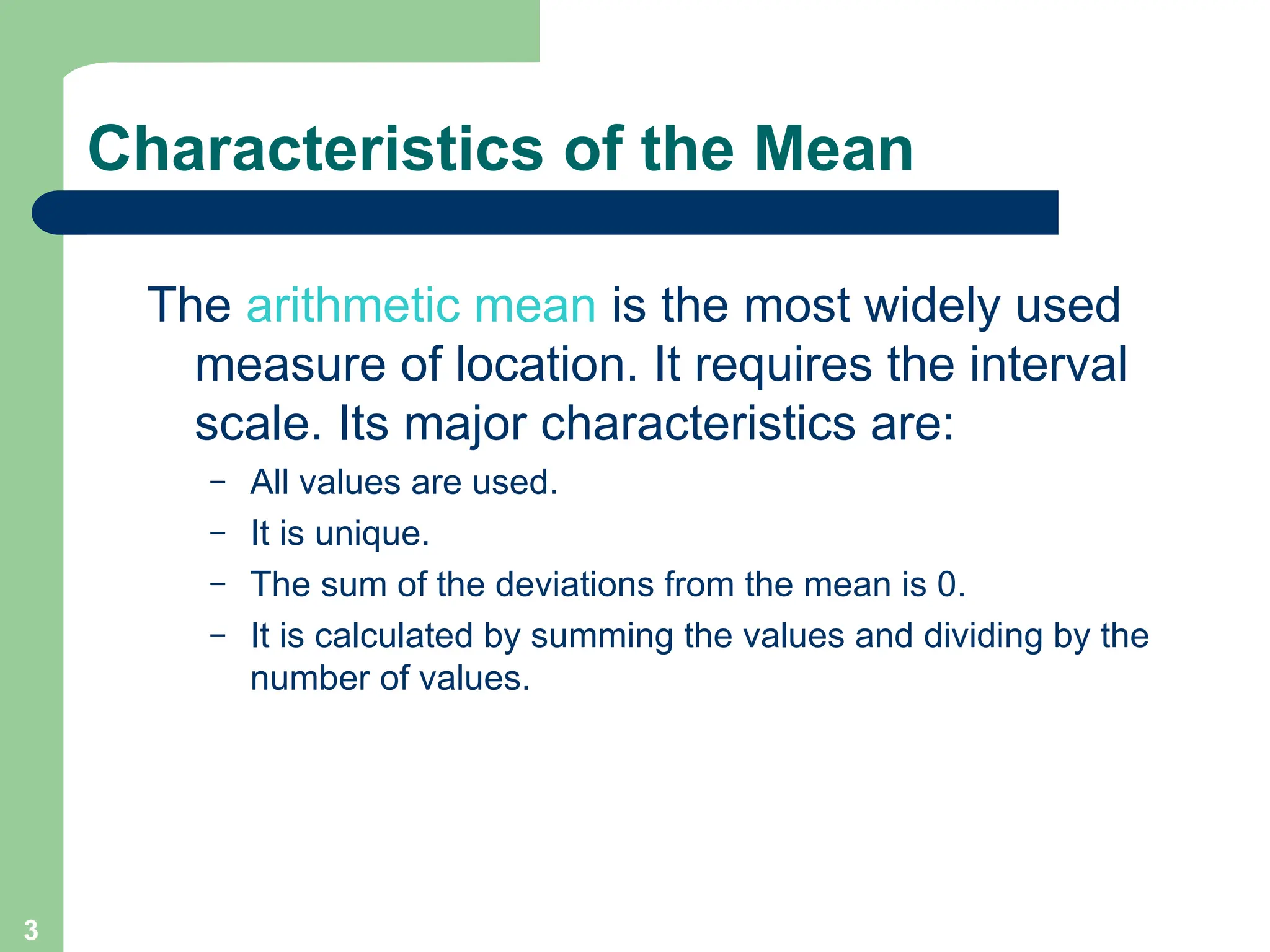 3
Characteristics of the Mean
The arithmetic mean is the most widely used
measure of location. It requires the interval
scale. Its major characteristics are:
– All values are used.
– It is unique.
– The sum of the deviations from the mean is 0.
– It is calculated by summing the values and dividing by the
number of values.
 