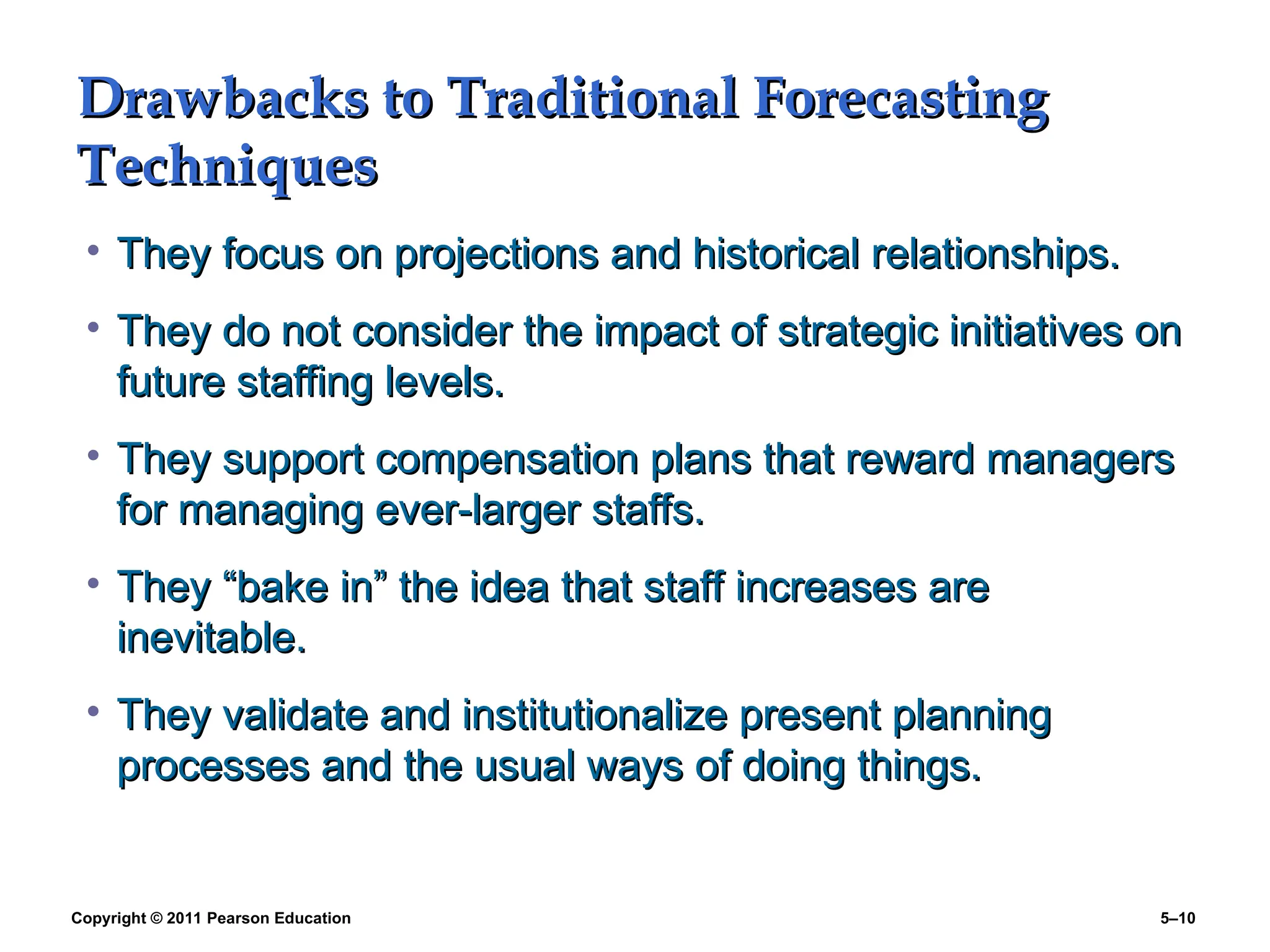 Copyright © 2011 Pearson Education 5–10
Drawbacks to Traditional Forecasting
Drawbacks to Traditional Forecasting
Techniques
Techniques
• They focus on projections and historical relationships.
They focus on projections and historical relationships.
• They do not consider the impact of strategic initiatives on
They do not consider the impact of strategic initiatives on
future staffing levels.
future staffing levels.
• They support compensation plans that reward managers
They support compensation plans that reward managers
for managing ever-larger staffs.
for managing ever-larger staffs.
• They “bake in” the idea that staff increases are
They “bake in” the idea that staff increases are
inevitable.
inevitable.
• They validate and institutionalize present planning
They validate and institutionalize present planning
processes and the usual ways of doing things.
processes and the usual ways of doing things.
 