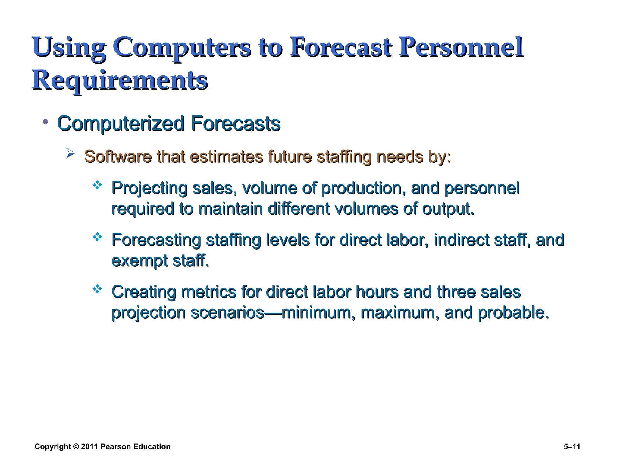 Copyright © 2011 Pearson Education 5–11
Using Computers to Forecast Personnel
Using Computers to Forecast Personnel
Requirements
Requirements
• Computerized Forecasts
Computerized Forecasts
 Software that estimates future staffing needs by:
Software that estimates future staffing needs by:
 Projecting sales, volume of production, and personnel
Projecting sales, volume of production, and personnel
required to maintain different volumes of output.
required to maintain different volumes of output.
 Forecasting staffing levels for direct labor, indirect staff, and
Forecasting staffing levels for direct labor, indirect staff, and
exempt staff.
exempt staff.
 Creating metrics for direct labor hours and three sales
Creating metrics for direct labor hours and three sales
projection scenarios—minimum, maximum, and probable.
projection scenarios—minimum, maximum, and probable.
 