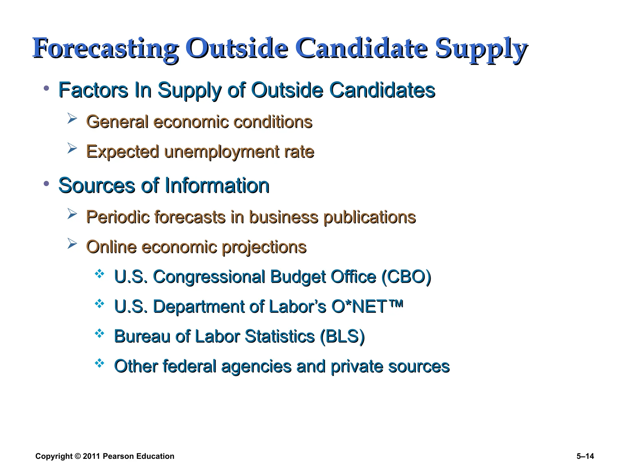 Copyright © 2011 Pearson Education 5–14
Forecasting Outside Candidate Supply
Forecasting Outside Candidate Supply
• Factors In Supply of Outside Candidates
Factors In Supply of Outside Candidates
 General economic conditions
General economic conditions
 Expected unemployment rate
Expected unemployment rate
• Sources of Information
Sources of Information
 Periodic forecasts in business publications
Periodic forecasts in business publications
 Online economic projections
Online economic projections
 U.S. Congressional Budget Office (CBO)
U.S. Congressional Budget Office (CBO)
 U.S. Department of Labor’s O*NET
U.S. Department of Labor’s O*NET™
™
 Bureau of Labor Statistics (BLS)
Bureau of Labor Statistics (BLS)
 Other federal agencies and private sources
Other federal agencies and private sources
 