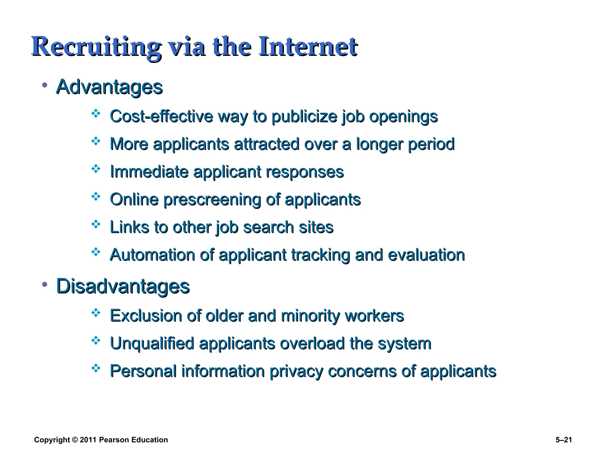 Copyright © 2011 Pearson Education 5–21
Recruiting via the Internet
Recruiting via the Internet
• Advantages
Advantages
 Cost-effective way to publicize job openings
Cost-effective way to publicize job openings
 More applicants attracted over a longer period
More applicants attracted over a longer period
 Immediate applicant responses
Immediate applicant responses
 Online prescreening of applicants
Online prescreening of applicants
 Links to other job search sites
Links to other job search sites
 Automation of applicant tracking and evaluation
Automation of applicant tracking and evaluation
• Disadvantages
Disadvantages
 Exclusion of older and minority workers
Exclusion of older and minority workers
 Unqualified applicants overload the system
Unqualified applicants overload the system
 Personal information privacy concerns of applicants
Personal information privacy concerns of applicants
 