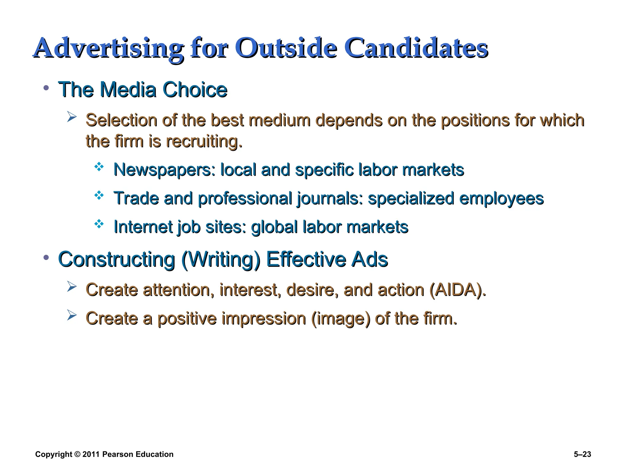 Copyright © 2011 Pearson Education 5–23
Advertising for Outside Candidates
Advertising for Outside Candidates
• The Media Choice
The Media Choice
 Selection of the best medium depends on the positions for which
Selection of the best medium depends on the positions for which
the firm is recruiting.
the firm is recruiting.
 Newspapers: local and specific labor markets
Newspapers: local and specific labor markets
 Trade and professional journals: specialized employees
Trade and professional journals: specialized employees
 Internet job sites: global labor markets
Internet job sites: global labor markets
• Constructing (Writing) Effective Ads
Constructing (Writing) Effective Ads
 Create attention, interest, desire, and action (AIDA).
Create attention, interest, desire, and action (AIDA).
 Create a positive impression (image) of the firm.
Create a positive impression (image) of the firm.
 