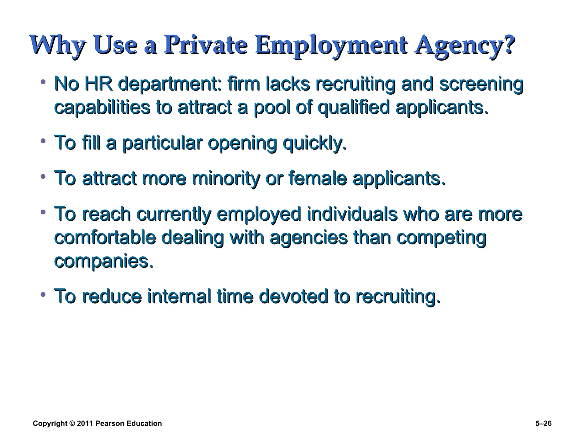 Copyright © 2011 Pearson Education 5–26
Why Use a Private Employment Agency?
Why Use a Private Employment Agency?
• No HR department: firm lacks recruiting and screening
No HR department: firm lacks recruiting and screening
capabilities to attract a pool of qualified applicants.
capabilities to attract a pool of qualified applicants.
• To fill a particular opening quickly.
To fill a particular opening quickly.
• To attract more minority or female applicants.
To attract more minority or female applicants.
• To reach currently employed individuals who are more
To reach currently employed individuals who are more
comfortable dealing with agencies than competing
comfortable dealing with agencies than competing
companies.
companies.
• To reduce internal time devoted to recruiting.
To reduce internal time devoted to recruiting.
 