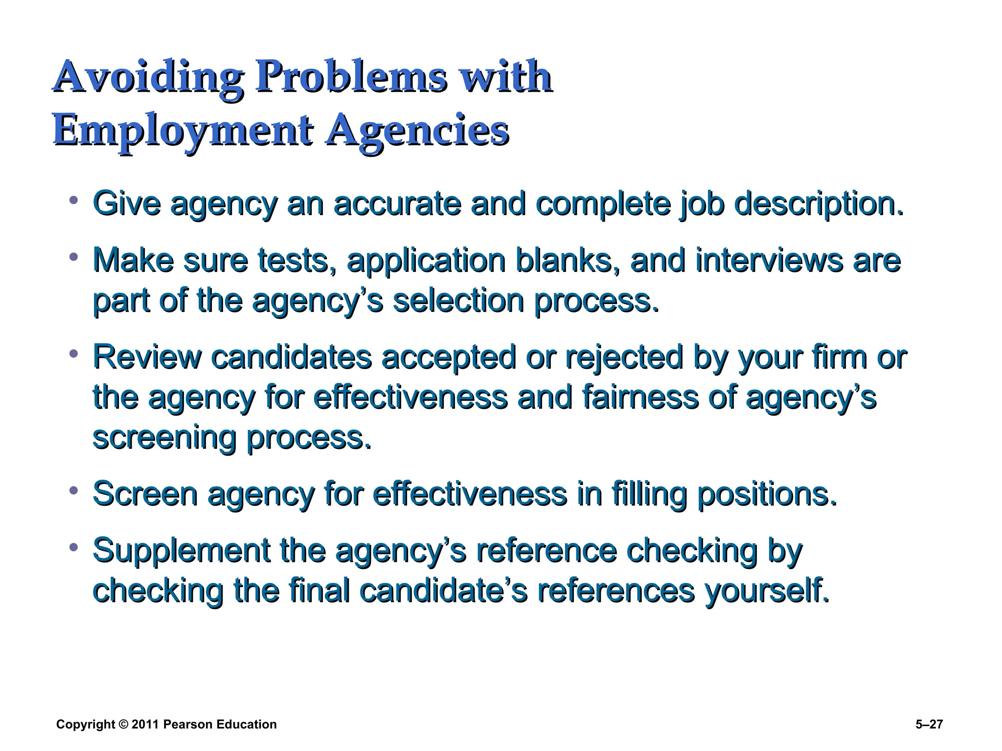 Copyright © 2011 Pearson Education 5–27
Avoiding Problems with
Avoiding Problems with
Employment Agencies
Employment Agencies
• Give agency an accurate and complete job description.
Give agency an accurate and complete job description.
• Make sure tests, application blanks, and interviews are
Make sure tests, application blanks, and interviews are
part of the agency’s selection process.
part of the agency’s selection process.
• Review candidates accepted or rejected by your firm or
Review candidates accepted or rejected by your firm or
the agency for effectiveness and fairness of agency’s
the agency for effectiveness and fairness of agency’s
screening process.
screening process.
• Screen agency for effectiveness in filling positions.
Screen agency for effectiveness in filling positions.
• Supplement the agency’s reference checking by
Supplement the agency’s reference checking by
checking the final candidate’s references yourself.
checking the final candidate’s references yourself.
 