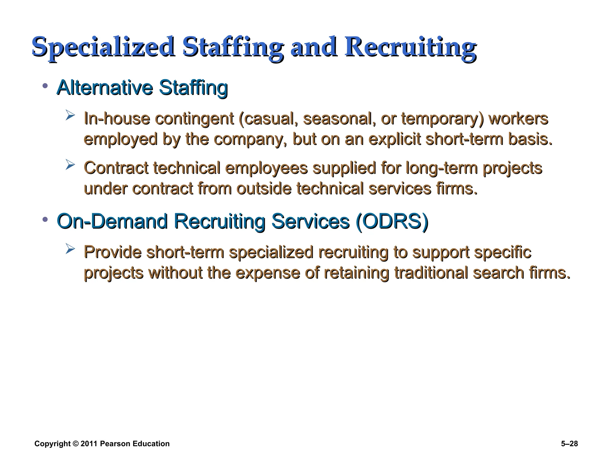 Copyright © 2011 Pearson Education 5–28
Specialized Staffing and Recruiting
Specialized Staffing and Recruiting
• Alternative Staffing
Alternative Staffing
 In-house contingent (casual, seasonal, or temporary) workers
In-house contingent (casual, seasonal, or temporary) workers
employed by the company, but on an explicit short-term basis.
employed by the company, but on an explicit short-term basis.
 Contract technical employees supplied for long-term projects
Contract technical employees supplied for long-term projects
under contract from outside technical services firms.
under contract from outside technical services firms.
• On-Demand Recruiting Services (ODRS)
On-Demand Recruiting Services (ODRS)
 Provide short-term specialized recruiting to support specific
Provide short-term specialized recruiting to support specific
projects without the expense of retaining traditional search firms.
projects without the expense of retaining traditional search firms.
 