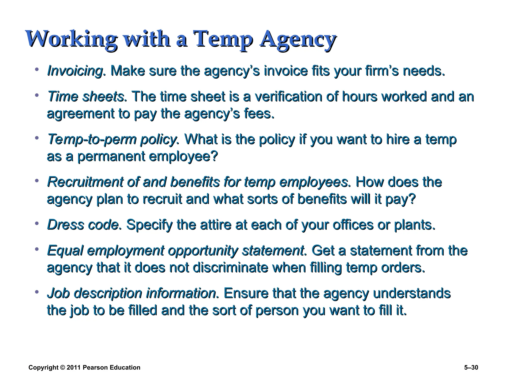 Copyright © 2011 Pearson Education 5–30
Working with a Temp Agency
Working with a Temp Agency
• Invoicing.
Invoicing. Make sure the agency’s invoice fits your firm’s needs.
Make sure the agency’s invoice fits your firm’s needs.
• Time sheets.
Time sheets. The time sheet is a verification of hours worked and an
The time sheet is a verification of hours worked and an
agreement to pay the agency’s fees.
agreement to pay the agency’s fees.
• Temp-to-perm policy.
Temp-to-perm policy. What is the policy if you want to hire a temp
What is the policy if you want to hire a temp
as a permanent employee?
as a permanent employee?
• Recruitment of and benefits for temp employees.
Recruitment of and benefits for temp employees. How does the
How does the
agency plan to recruit and what sorts of benefits will it pay?
agency plan to recruit and what sorts of benefits will it pay?
• Dress code.
Dress code. Specify the attire at each of your offices or plants.
Specify the attire at each of your offices or plants.
• Equal employment opportunity statement.
Equal employment opportunity statement. Get a statement from the
Get a statement from the
agency that it does not discriminate when filling temp orders.
agency that it does not discriminate when filling temp orders.
• Job description information.
Job description information. Ensure that the agency understands
Ensure that the agency understands
the job to be filled and the sort of person you want to fill it.
the job to be filled and the sort of person you want to fill it.
 