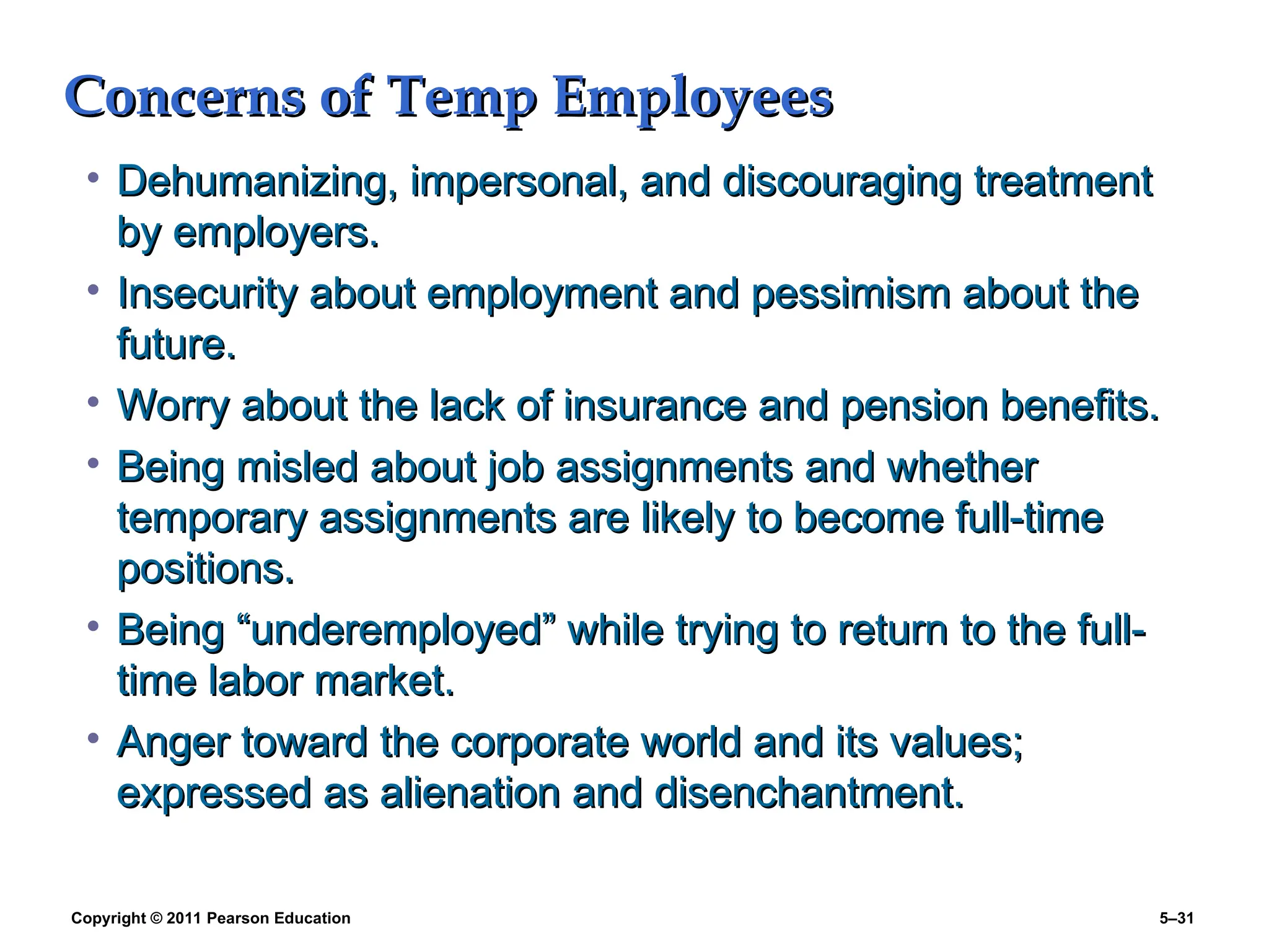 Copyright © 2011 Pearson Education 5–31
Concerns of Temp Employees
Concerns of Temp Employees
• Dehumanizing, impersonal, and discouraging treatment
Dehumanizing, impersonal, and discouraging treatment
by employers.
by employers.
• Insecurity about employment and pessimism about the
Insecurity about employment and pessimism about the
future.
future.
• Worry about the lack of insurance and pension benefits.
Worry about the lack of insurance and pension benefits.
• Being misled about job assignments and whether
Being misled about job assignments and whether
temporary assignments are likely to become full-time
temporary assignments are likely to become full-time
positions.
positions.
• Being “underemployed” while trying to return to the full-
Being “underemployed” while trying to return to the full-
time labor market.
time labor market.
• Anger toward the corporate world and its values;
Anger toward the corporate world and its values;
expressed as alienation and disenchantment.
expressed as alienation and disenchantment.
 