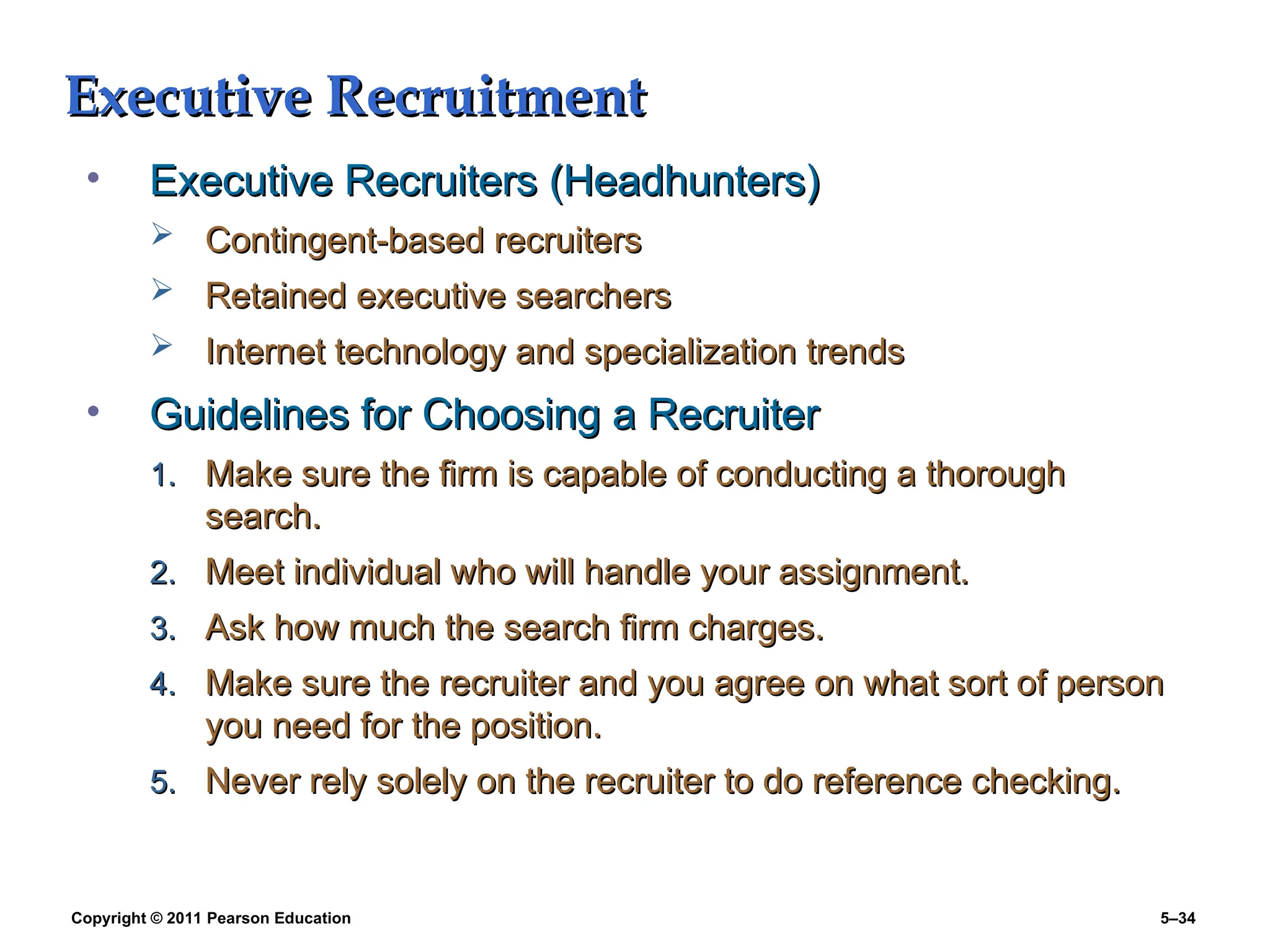 Copyright © 2011 Pearson Education 5–34
Executive Recruitment
Executive Recruitment
• Executive Recruiters (Headhunters)
Executive Recruiters (Headhunters)
 Contingent-based recruiters
Contingent-based recruiters
 Retained executive searchers
Retained executive searchers
 Internet technology and specialization trends
Internet technology and specialization trends
• Guidelines for Choosing a Recruiter
Guidelines for Choosing a Recruiter
1.
1. Make sure the firm is capable of conducting a thorough
Make sure the firm is capable of conducting a thorough
search.
search.
2.
2. Meet individual who will handle your assignment.
Meet individual who will handle your assignment.
3.
3. Ask how much the search firm charges.
Ask how much the search firm charges.
4.
4. Make sure the recruiter and you agree on what sort of person
Make sure the recruiter and you agree on what sort of person
you need for the position.
you need for the position.
5.
5. Never rely solely on the recruiter to do reference checking.
Never rely solely on the recruiter to do reference checking.
 
