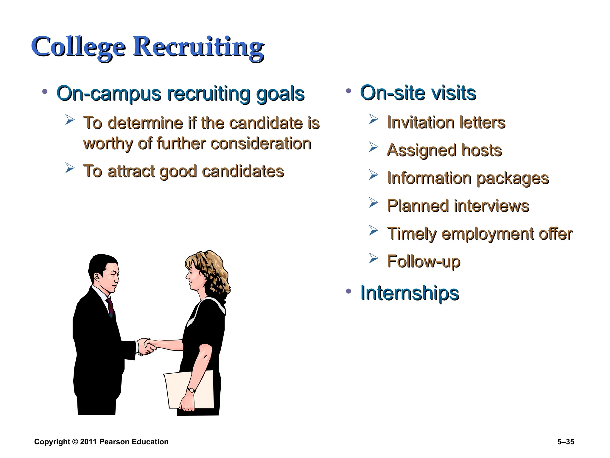 Copyright © 2011 Pearson Education 5–35
College Recruiting
College Recruiting
• On-campus recruiting goals
On-campus recruiting goals
 To determine if the candidate is
To determine if the candidate is
worthy of further consideration
worthy of further consideration
 To attract good candidates
To attract good candidates
• On-site visits
On-site visits
 Invitation letters
Invitation letters
 Assigned hosts
Assigned hosts
 Information packages
Information packages
 Planned interviews
Planned interviews
 Timely employment offer
Timely employment offer
 Follow-up
Follow-up
• Internships
Internships
 