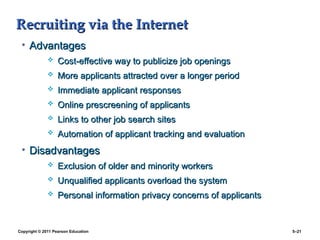 Copyright © 2011 Pearson Education 5–21
Recruiting via the Internet
Recruiting via the Internet
• Advantages
Advantages
 Cost-effective way to publicize job openings
Cost-effective way to publicize job openings
 More applicants attracted over a longer period
More applicants attracted over a longer period
 Immediate applicant responses
Immediate applicant responses
 Online prescreening of applicants
Online prescreening of applicants
 Links to other job search sites
Links to other job search sites
 Automation of applicant tracking and evaluation
Automation of applicant tracking and evaluation
• Disadvantages
Disadvantages
 Exclusion of older and minority workers
Exclusion of older and minority workers
 Unqualified applicants overload the system
Unqualified applicants overload the system
 Personal information privacy concerns of applicants
Personal information privacy concerns of applicants
 