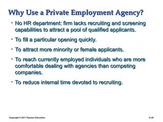 Copyright © 2011 Pearson Education 5–26
Why Use a Private Employment Agency?
Why Use a Private Employment Agency?
• No HR department: firm lacks recruiting and screening
No HR department: firm lacks recruiting and screening
capabilities to attract a pool of qualified applicants.
capabilities to attract a pool of qualified applicants.
• To fill a particular opening quickly.
To fill a particular opening quickly.
• To attract more minority or female applicants.
To attract more minority or female applicants.
• To reach currently employed individuals who are more
To reach currently employed individuals who are more
comfortable dealing with agencies than competing
comfortable dealing with agencies than competing
companies.
companies.
• To reduce internal time devoted to recruiting.
To reduce internal time devoted to recruiting.
 