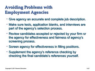 Copyright © 2011 Pearson Education 5–27
Avoiding Problems with
Avoiding Problems with
Employment Agencies
Employment Agencies
• Give agency an accurate and complete job description.
Give agency an accurate and complete job description.
• Make sure tests, application blanks, and interviews are
Make sure tests, application blanks, and interviews are
part of the agency’s selection process.
part of the agency’s selection process.
• Review candidates accepted or rejected by your firm or
Review candidates accepted or rejected by your firm or
the agency for effectiveness and fairness of agency’s
the agency for effectiveness and fairness of agency’s
screening process.
screening process.
• Screen agency for effectiveness in filling positions.
Screen agency for effectiveness in filling positions.
• Supplement the agency’s reference checking by
Supplement the agency’s reference checking by
checking the final candidate’s references yourself.
checking the final candidate’s references yourself.
 