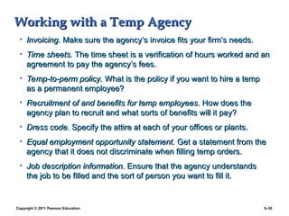 Copyright © 2011 Pearson Education 5–30
Working with a Temp Agency
Working with a Temp Agency
• Invoicing.
Invoicing. Make sure the agency’s invoice fits your firm’s needs.
Make sure the agency’s invoice fits your firm’s needs.
• Time sheets.
Time sheets. The time sheet is a verification of hours worked and an
The time sheet is a verification of hours worked and an
agreement to pay the agency’s fees.
agreement to pay the agency’s fees.
• Temp-to-perm policy.
Temp-to-perm policy. What is the policy if you want to hire a temp
What is the policy if you want to hire a temp
as a permanent employee?
as a permanent employee?
• Recruitment of and benefits for temp employees.
Recruitment of and benefits for temp employees. How does the
How does the
agency plan to recruit and what sorts of benefits will it pay?
agency plan to recruit and what sorts of benefits will it pay?
• Dress code.
Dress code. Specify the attire at each of your offices or plants.
Specify the attire at each of your offices or plants.
• Equal employment opportunity statement.
Equal employment opportunity statement. Get a statement from the
Get a statement from the
agency that it does not discriminate when filling temp orders.
agency that it does not discriminate when filling temp orders.
• Job description information.
Job description information. Ensure that the agency understands
Ensure that the agency understands
the job to be filled and the sort of person you want to fill it.
the job to be filled and the sort of person you want to fill it.
 