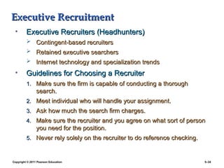 Copyright © 2011 Pearson Education 5–34
Executive Recruitment
Executive Recruitment
• Executive Recruiters (Headhunters)
Executive Recruiters (Headhunters)
 Contingent-based recruiters
Contingent-based recruiters
 Retained executive searchers
Retained executive searchers
 Internet technology and specialization trends
Internet technology and specialization trends
• Guidelines for Choosing a Recruiter
Guidelines for Choosing a Recruiter
1.
1. Make sure the firm is capable of conducting a thorough
Make sure the firm is capable of conducting a thorough
search.
search.
2.
2. Meet individual who will handle your assignment.
Meet individual who will handle your assignment.
3.
3. Ask how much the search firm charges.
Ask how much the search firm charges.
4.
4. Make sure the recruiter and you agree on what sort of person
Make sure the recruiter and you agree on what sort of person
you need for the position.
you need for the position.
5.
5. Never rely solely on the recruiter to do reference checking.
Never rely solely on the recruiter to do reference checking.
 