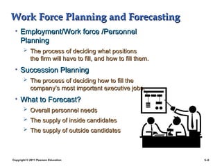 Copyright © 2011 Pearson Education 5–6
Work Force Planning and Forecasting
Work Force Planning and Forecasting
• Employment/Work force /Personnel
Employment/Work force /Personnel
Planning
Planning
 The process of deciding what positions
The process of deciding what positions
the firm will have to fill, and how to fill them.
the firm will have to fill, and how to fill them.
• Succession Planning
Succession Planning
 The process of deciding how to fill the
The process of deciding how to fill the
company’s most important executive jobs.
company’s most important executive jobs.
• What to Forecast?
What to Forecast?
 Overall personnel needs
Overall personnel needs
 The supply of inside candidates
The supply of inside candidates
 The supply of outside candidates
The supply of outside candidates
 