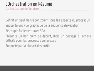 L’Orchestration en Résumé
Définit un seul maître contrôlant tous les aspects du processus
Supporte une vue graphique de la séquence d’exécution
Se couple facilement avec SOA
Présente un bon point de départ, mais un passage à l’échelle
difficile pour les processus complexes
Supporté par la plupart des outils
13
Orchestration de Services
 