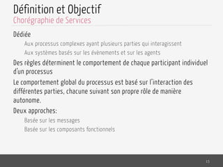 Définition et Objectif
Dédiée
Aux processus complexes ayant plusieurs parties qui interagissent
Aux systèmes basés sur les évènements et sur les agents
Des règles déterminent le comportement de chaque participant individuel
d’un processus
Le comportement global du processus est basé sur l’interaction des
différentes parties, chacune suivant son propre rôle de manière
autonome.
Deux approches:
Basée sur les messages
Basée sur les composants fonctionnels
15
Chorégraphie de Services
 