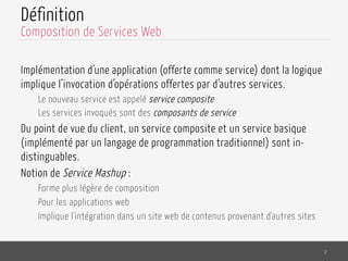 Définition
Implémentation d’une application (offerte comme service) dont la logique
implique l’invocation d’opérations offertes par d’autres services.
Le nouveau service est appelé service composite
Les services invoqués sont des composants de service
Du point de vue du client, un service composite et un service basique
(implémenté par un langage de programmation traditionnel) sont in-
distinguables.
Notion de Service Mashup :
Forme plus légère de composition
Pour les applications web
Implique l'intégration dans un site web de contenus provenant d'autres sites
7
Composition de Services Web
 
