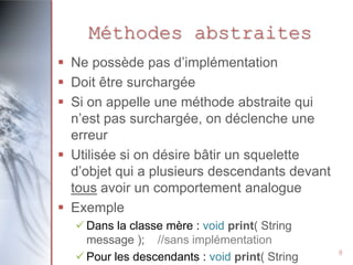 Méthodes abstraites
 Ne possède pas d’implémentation
 Doit être surchargée
 Si on appelle une méthode abstraite qui
n’est pas surchargée, on déclenche une
erreur
 Utilisée si on désire bâtir un squelette
d’objet qui a plusieurs descendants devant
tous avoir un comportement analogue
 Exemple
 Dans la classe mère : void print( String
message ); //sans implémentation
 Pour les descendants : void print( String

8

 