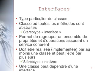 Interfaces
 Type particulier de classes
 Classe où toutes les méthodes sont
abstraites
Stéréotype « interface »

 Permet de regrouper un ensemble de
propriétés et d’opérations assurant un
service cohérent
 Doit être réalisée (implémentée) par au
moins une classe et peut l’être par
plusieurs
Stéréotype « realize»

 Une classe peut dépendre d’une

9

 
