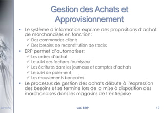 Gestion des Achats et
Approvisionnement
 Le système d’information exprime des propositions d’achat
de marchandises en fonction:
 Des commandes clients
 Des besoins de reconstitution de stocks

 ERP permet d’automatiser:






Les ordres d’achat
Le suivi des factures fournisseur
Les écritures dans les journaux et comptes d’achats
Le suivi de paiement
Les mouvements bancaires

 Le processus de gestion des achats débute à l’expression
des besoins et se termine lors de la mise à disposition des
marchandises dans les magasins de l’entreprise
22/10/12

Les ERP

12

 