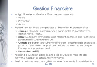 Gestion Financière
 Intégration des opérations liées aux processus de:
 Vente
 Production
 Achat

 Produit tous les états comptables et financiers réglementaires
 Journaux : Liste des enregistrements comptables d’un certain type
(achat, vente, stock…)
 Bilan : Document synthétisant à un moment donné ce que l’entreprise
possède ainsi que ses ressources
 Compte de résultat : Document synthétisant l’ensemble des charges et
produits d’une entreprise pour une période donnée. Donne ce que
l’entreprise a gagné ou perdu.
 Déclaration de TVA

 Permet de suivre en permanence les coûts, la rentabilité des
activités, produits et offres de l’entreprise
 Il existe des modules pour gérer les investissements, immobilisations
22/10/12

Les ERP

16

 