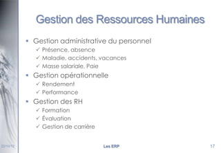 Gestion des Ressources Humaines
 Gestion administrative du personnel
 Présence, absence
 Maladie, accidents, vacances
 Masse salariale, Paie

 Gestion opérationnelle
 Rendement
 Performance

 Gestion des RH
 Formation
 Évaluation
 Gestion de carrière

22/10/12

Les ERP

17

 