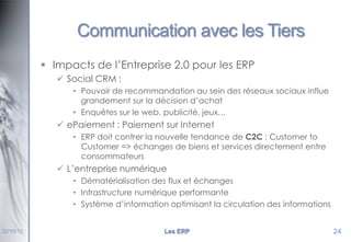Communication avec les Tiers
 Impacts de l’Entreprise 2.0 pour les ERP
 Social CRM :
• Pouvoir de recommandation au sein des réseaux sociaux influe
grandement sur la décision d’achat
• Enquêtes sur le web, publicité, jeux…

 ePaiement : Paiement sur Internet
• ERP doit contrer la nouvelle tendance de C2C : Customer to
Customer => échanges de biens et services directement entre
consommateurs

 L’entreprise numérique
• Dématérialisation des flux et échanges
• Infrastructure numérique performante
• Système d’information optimisant la circulation des informations

22/10/12

Les ERP

24

 