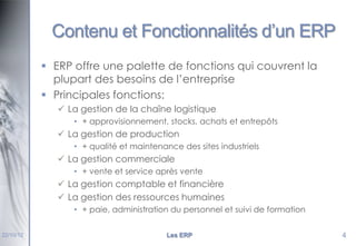 Contenu et Fonctionnalités d’un ERP
 ERP offre une palette de fonctions qui couvrent la
plupart des besoins de l’entreprise
 Principales fonctions:
 La gestion de la chaîne logistique
• + approvisionnement, stocks, achats et entrepôts

 La gestion de production
• + qualité et maintenance des sites industriels

 La gestion commerciale
• + vente et service après vente

 La gestion comptable et financière
 La gestion des ressources humaines
• + paie, administration du personnel et suivi de formation
22/10/12

Les ERP

4

 