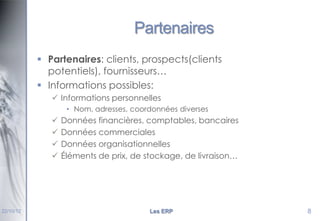 Partenaires
 Partenaires: clients, prospects(clients
potentiels), fournisseurs…
 Informations possibles:
 Informations personnelles
• Nom, adresses, coordonnées diverses






22/10/12

Données financières, comptables, bancaires
Données commerciales
Données organisationnelles
Éléments de prix, de stockage, de livraison…

Les ERP

8

 