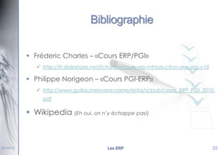 Bibliographie
 Fréderic Charles – «Cours ERP/PGI»
 http://fr.slideshare.net/fcharles/cours-erp-introduction-aux-erp-v10

 Philippe Norigeon – «Cours PGI-ERP»
 http://www.guillaumeriviere.name/estia/si/pub/cours_ERP_PGI_2010.
pdf

 Wikipedia (Eh oui, on n’y échappe pas!)

22/10/12

Les ERP

25

 