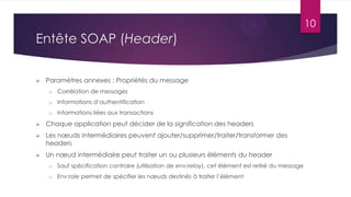 10

Entête SOAP (Header)


Paramètres annexes : Propriétés du message
o

Corrélation de messages

o

Informations d’authentification

o

Informations liées aux transactions



Chaque application peut décider de la signification des headers



Les nœuds intermédiaires peuvent ajouter/supprimer/traiter/transformer des
headers



Un nœud intermédiaire peut traiter un ou plusieurs éléments du header
o

Sauf spécification contraire (utilisation de env:relay), cet élément est retiré du message

o

Env:role permet de spécifier les nœuds destinés à traiter l’élément

 