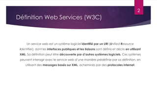 2

Définition Web Services (W3C)

Un service web est un système logiciel identifié par un URI (Unified Resource
Identifier), dont les interfaces publiques et les liaisons sont définis et décris en utilisant
XML. Sa définition peut être découverte par d’autres systèmes logiciels. Ces systèmes
peuvent interagir avec le service web d’une manière prédéfinie par sa définition, en
utilisant des messages basés sur XML, acheminés par des protocoles internet.

 