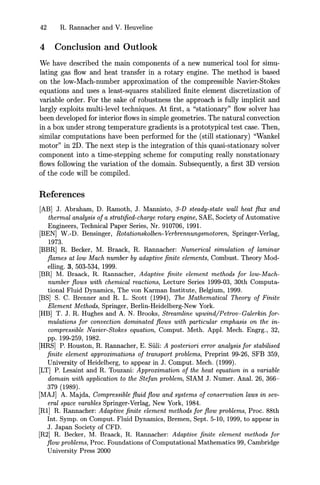 42 R. Rannacher and V. Heuveline
4 Conclusion and Outlook
We have described the main components of a new numerical tool for simu-
lating gas flow and heat transfer in a rotary engine. The method is based
on the low-Mach-number approximation of the compressible Navier-Stokes
equations and uses a least-squares stabilized finite element discretization of
variable order. For the sake of robustness the approach is fully implicit and
largly exploits multi-level techniques. At first, a "stationary" flow solver has
been developed for interior flows in simple geometries. The natural convection
in a box under strong temperature gradients is a prototypical test case. Then,
similar computations have been performed for the (still stationary) "Wankel
motor" in 2D. The next step is the integration of this quasi-stationary solver
component into a time-stepping scheme for computing really nonstationary
flows following the variation of the domain. Subsequently, a first 3D version
of the code will be compiled.
References
[AB] J. Abraham, D. Ramoth, J. Mannisto, 3-D steady-state wall heat flux and
thermal analysis of a stratified-charge rotary engine, SAE, Society of Automative
Engineers, Technical Paper Series, Nr. 910706, 1991.
[BEN] W.-D. Bensinger, Rotationskolben-Verbrennungsmotoren, Springer-Verlag,
1973.
[BBR] R. Becker, M. Braack, R. Rannacher: Numerical simulation of laminar
flames at low Mach number by adaptive finite elements, Combust. Theory Mod-
elling. 3, 503-534, 1999.
[BR] M. Braack, R. Rannacher, Adaptive finite element methods for low-Mach-
number flows with chemical reactions, Lecture Series 1999-03, 30th Computa-
tional Fluid Dynamics, The von Karman Institute, Belgium, 1999.
[BS] S. C. Brenner and R. L. Scott (1994), The Mathematical Theory of Finite
Element Methods, Springer, Berlin-Heidelberg-New York.
[HB] T. J. R. Hughes and A. N. Brooks, Streamline upwind/Petrov-Galerkin for-
mulations for convection dominated flows with particular emphasis on the in-
compressible Navier-Stokes equation, Comput. Meth. Appl. Mech. Engrg., 32,
pp. 199-259, 1982.
[HRS] P. Houston, R. Rannacher, E. Siili: A posteriori error analysis for stabilised
finite element approximations of transport problems, Preprint 99-26, SFB 359,
University of Heidelberg, to appear in J. Comput. Mech. (1999).
[LT] P. Lesaint and R. Touzani: Approximation of the heat equation in a variable
domain with application to the Stefan problem, SIAM J. Numer. Anal. 26, 366-
379 (1989).
[MAJ] A. Majda, Compressible fluid flow and systems of conservation laws in sev-
eral space varables Springer-Verlag, New York, 1984.
[Rl] R. Rannacher: Adaptive finite element methods for flow problems, Proc. 88th
Int. Symp. on Comput. Fluid Dynamics, Bremen, Sept. 5-10, 1999, to appear in
J. Japan Society of CFD.
[R2] R. Becker, M. Braack, R. Rannacher: Adaptive finite element methods for
flow problems, Proc. Foundations of Computational Mathematics 99, Cambridge
University Press 2000
 