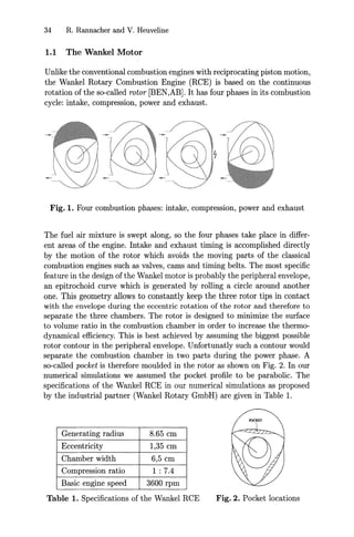 34 R. Rannacher and V. Heuveline
1.1 The Wankel Motor
Unlike the conventional combustion engines with reciprocating piston motion,
the Wankel Rotary Combustion Engine (RCE) is based on the continuous
rotation of the so-called rotor [BEN,AB]. It has four phases in its combustion
cycle: intake, compression, power and exhaust.
Fig. 1. Four combustion phases: intake, compression, power and exhaust
The fuel air mixture is swept along, so the four phases take place in differ-
ent areas of the engine. Intake and exhaust timing is accomplished directly
by the motion of the rotor which avoids the moving parts of the classical
combustion engines such as valves, cams and timing belts. The most specific
feature in the design of the Wankel motor is probably the peripheral envelope,
an epitrochoid curve which is generated by rolling a circle around another
one. This geometry allows to constantly keep the three rotor tips in contact
with the envelope during the eccentric rotation of the rotor and therefore to
separate the three chambers. The rotor is designed to minimize the surface
to volume ratio in the combustion chamber in order to increase the thermo-
dynamical efficiency. This is best achieved by assuming the biggest possible
rotor contour in the peripheral envelope. Unfortunatly such a contour would
separate the combustion chamber in two parts during the power phase. A
so-called pocket is therefore moulded in the rotor as shown on Fig. 2. In our
numerical simulations we assumed the pocket profile to be parabolic. The
specifications of the Wankel RCE in our numerical simulations as proposed
by the industrial partner (Wankel Rotary GmbH) are given in Table 1.
Generating radius 8.65 cm
Eccentricity 1,35 cm
Chamber width 6,5 cm
Compression ratio 1:7.4
Basic engine speed 3600 rpm
Table 1. Specifications of the Wankel RCE Fig. 2. Pocket locations
 